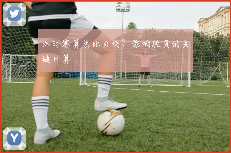 加时赛算总比分吗?影响胜负的关键计算