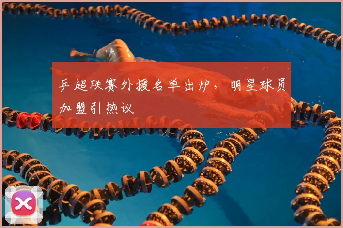 乒超联赛外援名单出炉,明星球员加盟引热议