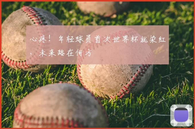心疼!年轻球员首次世界杯就染红,未来路在何方