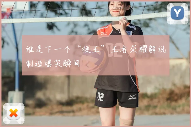 谁是下一个“梗王”王者荣耀解说制造爆笑瞬间