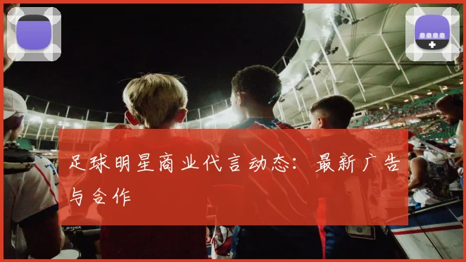 足球明星商业代言动态:最新广告与合作
