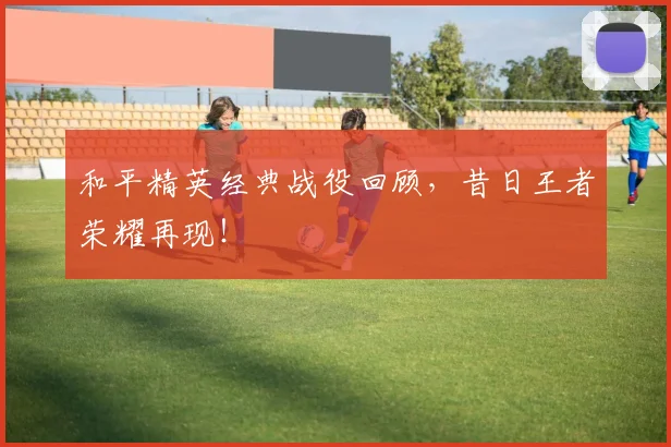和平精英经典战役回顾,昔日王者荣耀再现!