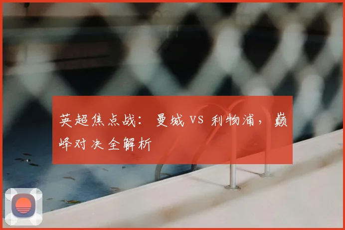 英超焦点战:曼城 vs 利物浦,巅峰对决全解析
