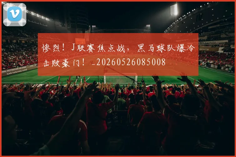 惨烈!J联赛焦点战,黑马球队爆冷击败豪门!_20260526085008