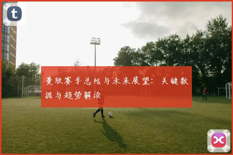 曼联赛季总结与未来展望:关键数据与趋势解读