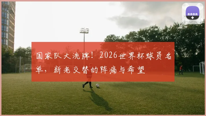国家队大洗牌!2026世界杯球员名单,新老交替的阵痛与希望