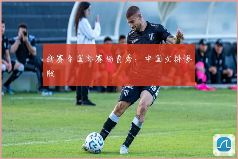 新赛季国际赛场首秀，中国女排惨败