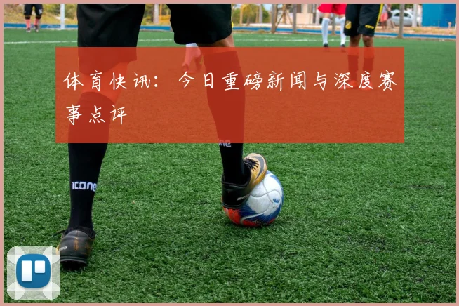体育快讯:今日重磅新闻与深度赛事点评