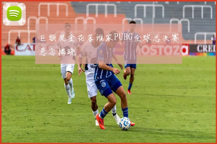 巨额奖金花落谁家PUBG全球总决赛悬念揭晓