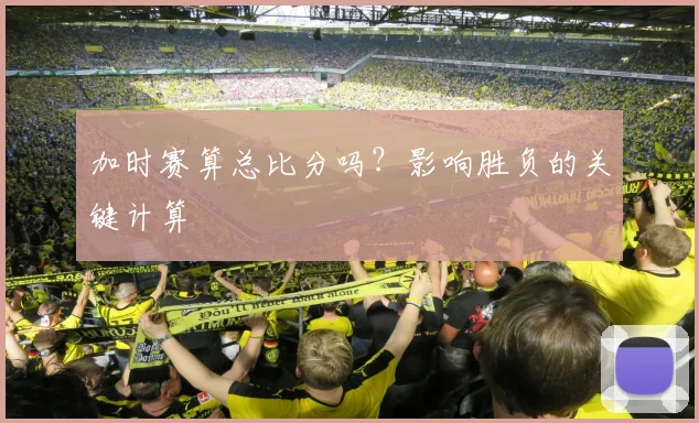 加时赛算总比分吗？影响胜负的关键计算