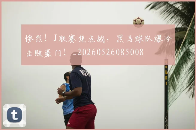 惨烈！J联赛焦点战，黑马球队爆冷击败豪门！_20260526085008