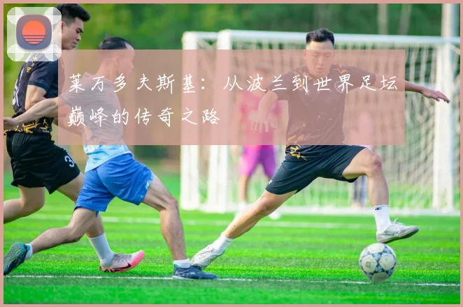莱万多夫斯基：从波兰到世界足坛巅峰的传奇之路