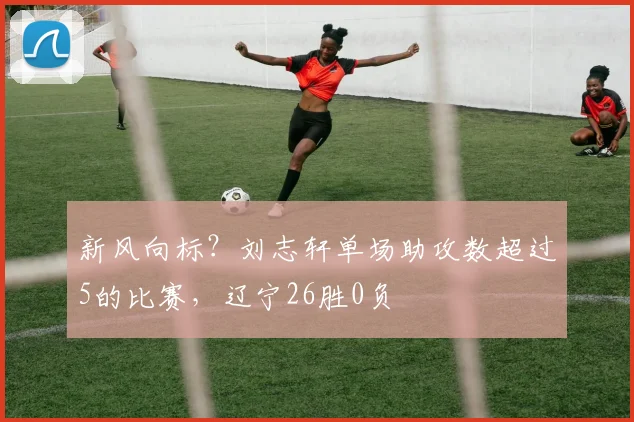 新风向标?刘志轩单场助攻数超过5的比赛,辽宁26胜0负
