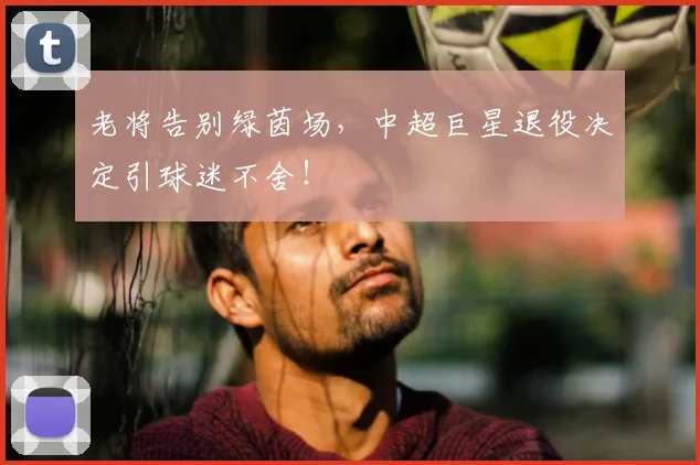 老将告别绿茵场,中超巨星退役决定引球迷不舍!