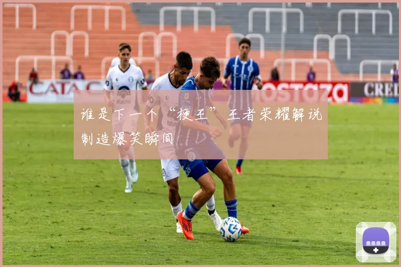谁是下一个“梗王”王者荣耀解说制造爆笑瞬间