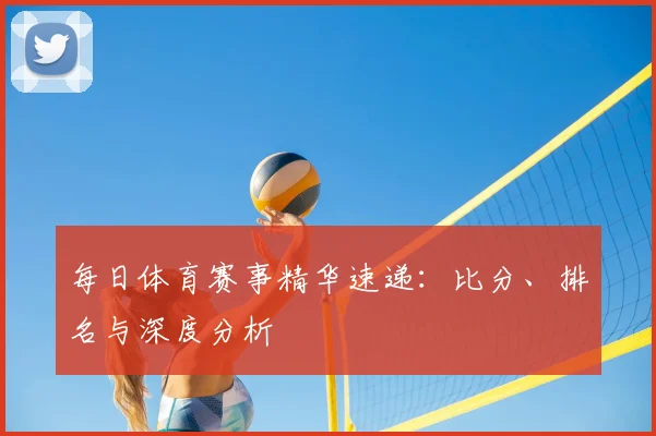 每日体育赛事精华速递：比分、排名与深度分析