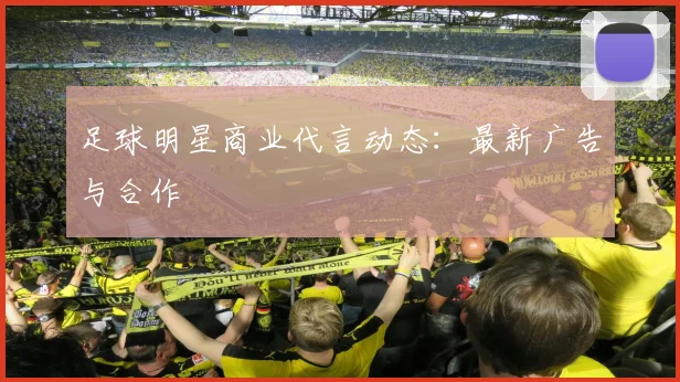 足球明星商业代言动态:最新广告与合作