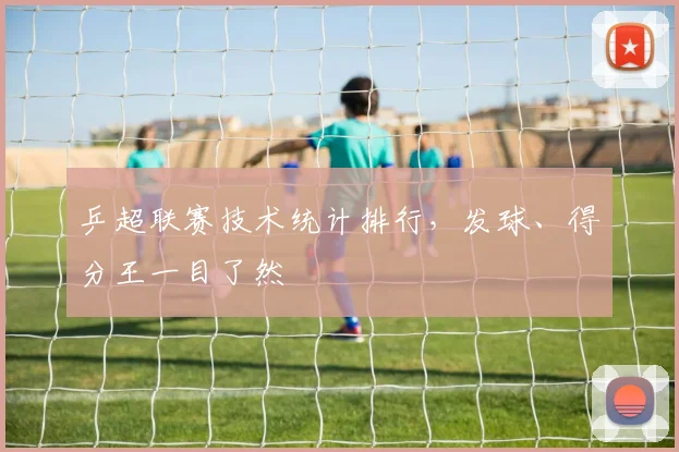 乒超联赛技术统计排行，发球、得分王一目了然