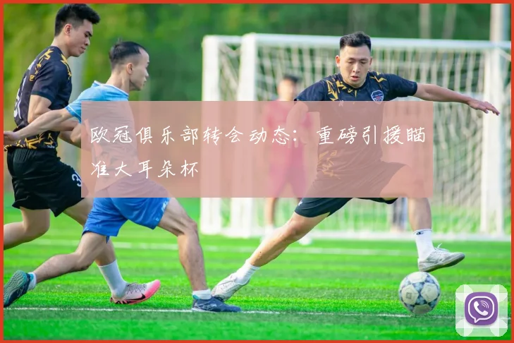 欧冠俱乐部转会动态：重磅引援瞄准大耳朵杯
