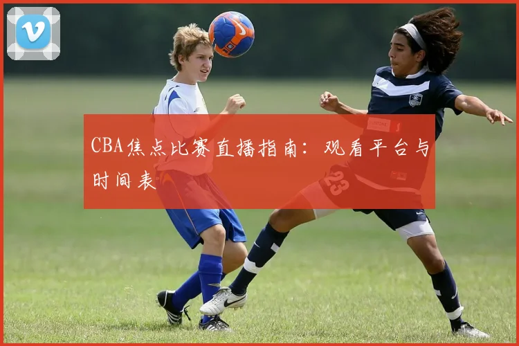 CBA焦点比赛直播指南:观看平台与时间表